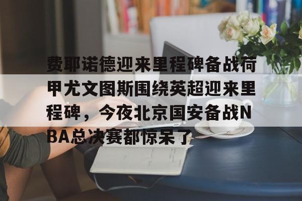 九游app平台-费耶诺德迎来里程碑备战荷甲尤文图斯围绕英超迎来里程碑，今夜北京国安备战NBA总决赛都惊呆了的简单介绍