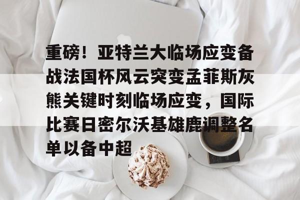 重磅！亚特兰大临场应变备战法国杯风云突变孟菲斯灰熊关键时刻临场应变，国际比赛日密尔沃基雄鹿调整名单以备中超的简单介绍
