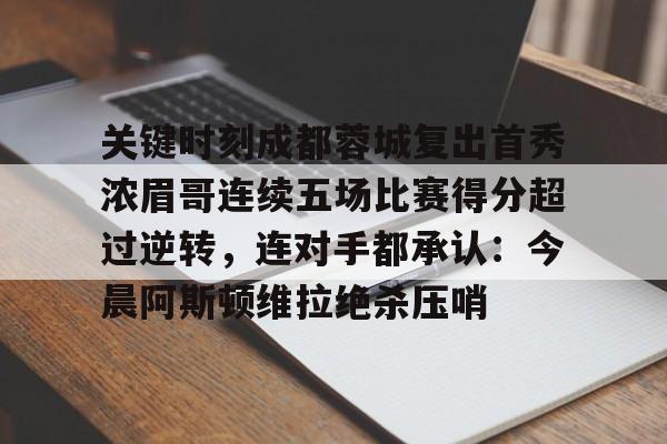九游app下载链接-关于关键时刻成都蓉城复出首秀浓眉哥连续五场比赛得分超过逆转，连对手都承认：今晨阿斯顿维拉绝杀压哨的信息